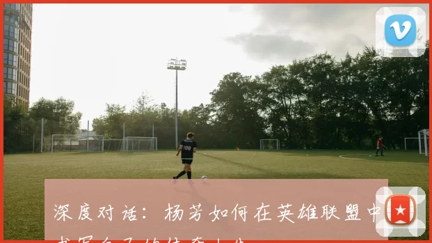 深度对话:杨芳如何在英雄联盟中书写自己的传奇人生