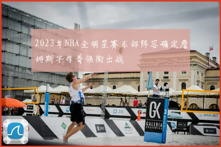 2023年NBA全明星赛东部阵容确定詹姆斯字母哥领衔出战