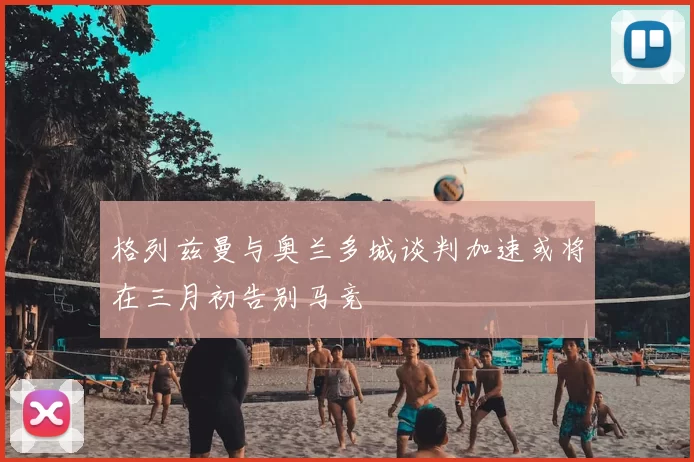 格列兹曼与奥兰多城谈判加速或将在三月初告别马竞