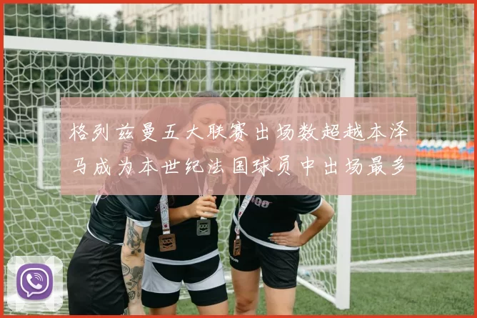 格列兹曼五大联赛出场数超越本泽马成为本世纪法国球员中出场最多者