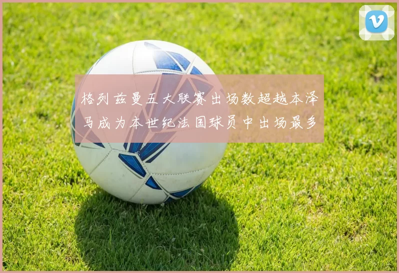 格列兹曼五大联赛出场数超越本泽马成为本世纪法国球员中出场最多者