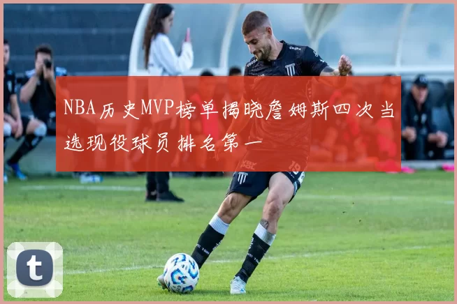 NBA历史MVP榜单揭晓詹姆斯四次当选现役球员排名第一
