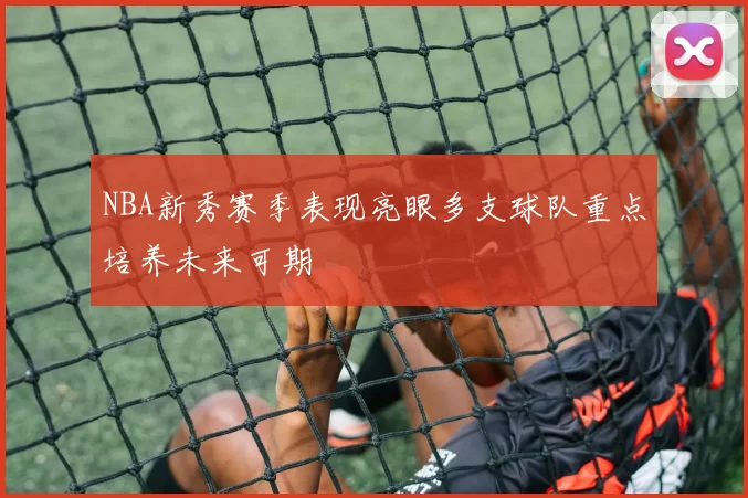 NBA新秀赛季表现亮眼多支球队重点培养未来可期