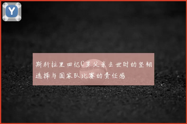 斯科拉里回忆C罗父亲去世时的坚韧选择与国家队比赛的责任感