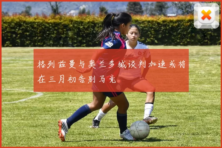 格列兹曼与奥兰多城谈判加速或将在三月初告别马竞
