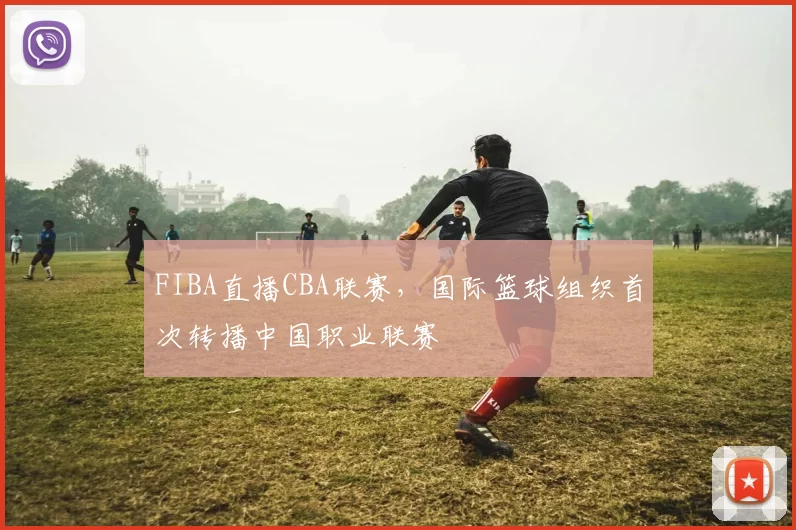 FIBA直播CBA联赛，国际篮球组织首次转播中国职业联赛