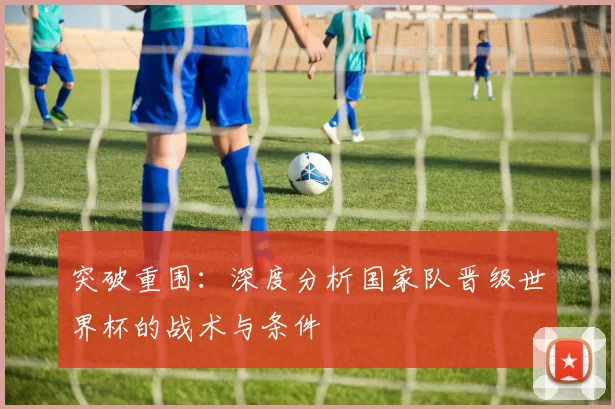 突破重围:深度分析国家队晋级世界杯的战术与条件