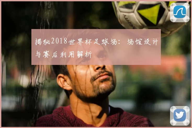 揭秘2018世界杯足球场:场馆设计与赛后利用解析