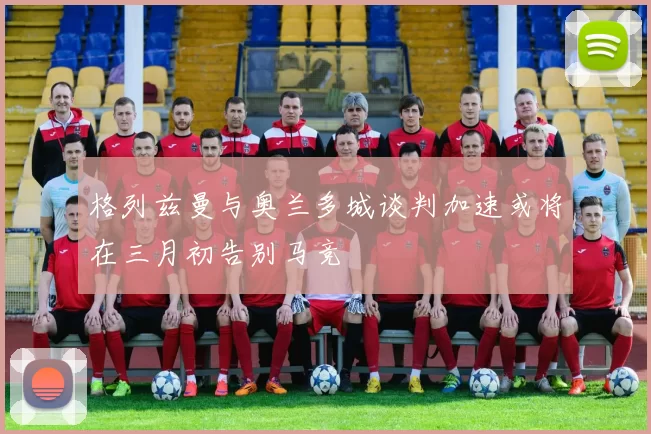 格列兹曼与奥兰多城谈判加速或将在三月初告别马竞