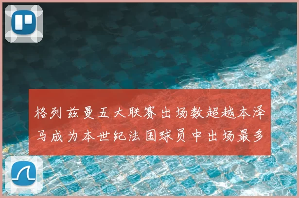 格列兹曼五大联赛出场数超越本泽马成为本世纪法国球员中出场最多者