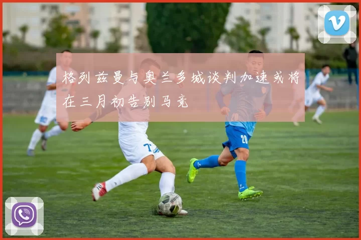 格列兹曼与奥兰多城谈判加速或将在三月初告别马竞