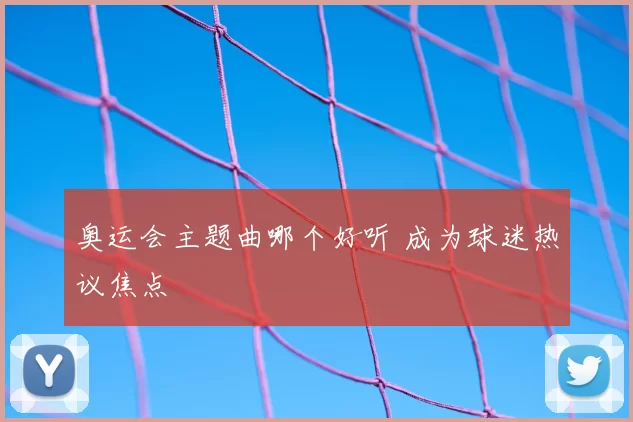 奥运会主题曲哪个好听 成为球迷热议焦点