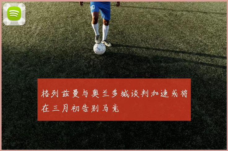 格列兹曼与奥兰多城谈判加速或将在三月初告别马竞