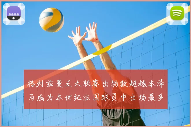 格列兹曼五大联赛出场数超越本泽马成为本世纪法国球员中出场最多者